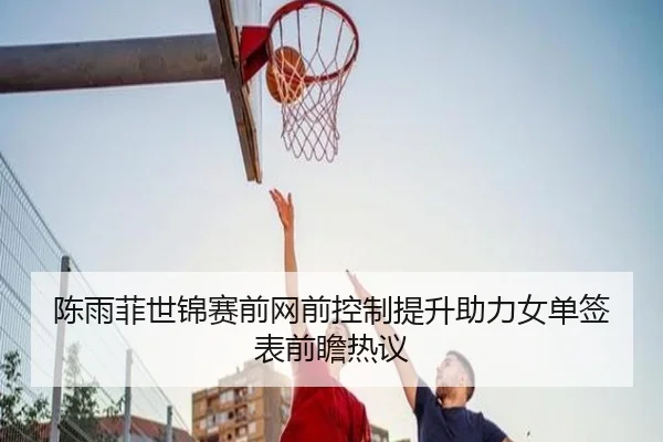 陈雨菲世锦赛前网前控制提升助力女单签表前瞻热议